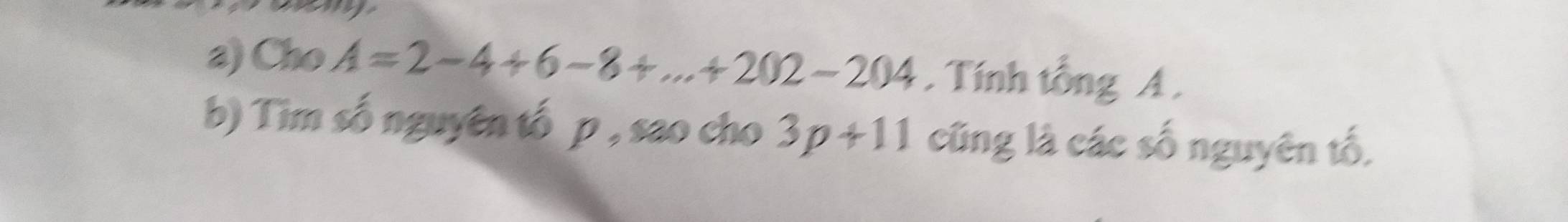 Cho A=2-4+6-8+...+202-204. Tính tổng A. 
b) Tim số nguyên tố p , sao cho 3p+11 cũng là các số nguyên tố,