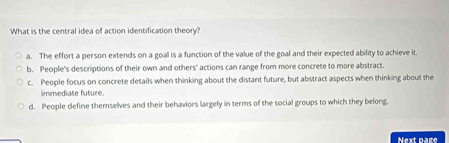 What is the central idea of action identification theory?
a. The effort a person extends on a goal is a function of the value of the goal and their expected ability to achieve it.
b. People's descriptions of their own and others' actions can range from more concrete to more abstract.
c. People focus on concrete details when thinking about the distant future, but abstract aspects when thinking about the
immediate future.
d. People define themselves and their behaviors largely in terms of the social groups to which they belong.
Next page