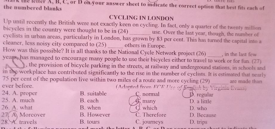 lark the lelter A, B, C, or D on your answer sheet to indicate the correct option that best fits each of
the numbered blanks
CYCLING IN LONDON
Up until recently the British were not exactly keen on cycling. In fact, only a quarter of the twenty million
bicycles in the country were thought to be in (24) _use. Over the last year, though, the number of
cyclists in urban areas, particularly in London, has grown by 83 per cent. This has turned the capital into a
cleaner, less noisy city compared to (25)_ others in Europe.
_
How was this possible? It is all thanks to the National Cycle Network project (26) , in the last few
years, has managed to encourage many people to use their bicycles either to travel to work or for fun. (27)
, the provision of bicycle parking in the streets, at railway and underground stations, in schools and
in the workplace has contributed significantly to the rise in the number of cyclists. It is estimated that nearly
75 per cent of the population live within two miles of a route and more cycling (29)_ are made than
ever before. (Adapted from FCE Use of English by Virginia Evans)
24. A. proper B. suitable C. normal D. regular
25. A. much B. each C many D. a little
26. A. what B. when O which D. who
27. A Moreover B. However C. Therefore D. Because
28. A. travels B. tours C. journeys D. trips