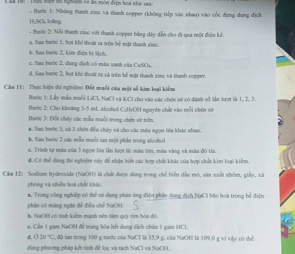 Cau 10: 'Thực hiện thi nghiệm về ăn môn điện hoá như sau:
- Bước 1: Nhủng thanh zinc và thanh copper (không tiếp xúc nhau) vào cốc đựng dung dịch
H₂SO₄ loãng.
- Bước 2: Nổi thanh zinc với thanh copper bằng dây dẫn cho đi qua một điện kế.
a. Sau bước 1, bọt khí thoát ra trên bề mặt thanh zinc.
b. Sau bước 2, kim điện bị lệch.
c. Sau bước 2, dung dịch có màu xanh của CuSO₄.
d. Sau bước 2, bọt khí thoát ra cả trên bề mặt thanh zinc và thanh copper.
Câu 11: Thực hiện thí nghiệm: Đốt muối của một số kim loại kiềm
Bước 1: Lấy mẫu muối LiCl, NaCl và KCl cho vào các chén sứ có đánh số lần lượt là 1, 2, 3.
Bước 2: Cho khoảng 3-5 mL alcohol C₂H₅OH nguyên chất vào mỗi chén sứ
Bước 3: Đốt cháy các mẫu muối trong chén sứ trên.
a. Sau bước 3, cả 3 chén đều cháy và cho các màu ngọn lửa khác nhau.
b. Sau bước 2 các mẫu muối tan một phần trong alcohol
c. Trình tự màu của 3 ngọn lửa lần lượt là: màu tím, màu vàng và màu đỏ tía.
d. Có thể dùng thí nghiệm này để nhận biết các hợp chất khác của hợp chất kim loại kiểm.
Câu 12: Sodium hydroxide (NaOH) là chất được dùng trong chế biến dầu mỏ, sản xuất nhôm, giấy, xà
phòng và nhiều hoá chất khác.
a. Trong công nghiệp có thể sử dụng phản ứng điện phân dung dịch NaCl bão hoà trong bể điện
phân có màng ngăn đề điều chế NaOH.
b. NaOH có tính kiểm mạnh nên làm quỷ tím hóa đỏ.
c. Cần 1 gam NaOH để trung hòa hết dung dịch chứa 1 gam HCl.
d. Ở 20°C , độ tan trong 100 g nước của NaCI là 35,9 g, của NaOH là 109,0 g vì vậy có thể
dùng phương pháp kết tinh để lọc và tách NaCl và NaOH.