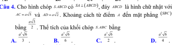 Cho hình chóp s. abcD có SA⊥ (ABCD) , đáy ABCD là hình chữ nhật với
AC=asqrt(5) và AD=asqrt(2). Khoảng cách từ điểm 4 đến mặt phẳng (S8C)
bằng  asqrt(3)/2 . Thể tích của khối chóp s.вC bằng
B.  a^3sqrt(6)/6 
C.
D.
A.  a^3sqrt(6)/3   a^3sqrt(6)/2 .  a^3sqrt(6)/4  '