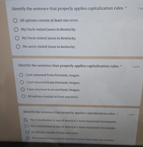Identify the sentence that properly applies capitalization rules. * 1 pc
All options contain at least one error.
My Uncle visited jason in Kentucky.
My Uncle visited Jason in Kentucky.
My uncle visited Jason in kentucky.
Identify the sentence that properly applies capitalization rules. * 1 point
I just returned from Portland, oregon.
I just returned from Portland, Oregon.
I just returned from portland, Oregon.
All options contain at least one error.
Identify the sentence that properly applies capitalization rules. * ? point
The Constitution is one of America’s most important Documents.
The Constitution is one of America's most important documents.
All options contain at least one error.
The constitution is one of America's most important documents