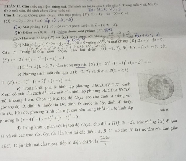 PHẢN II. Cầu trắc nghiệm đúng sai. Thí sinh trá lời từ câu 1 đến câu 4. Trong mỗi ý a), b), c),
d) ở mỗi câu, thí sinh chọn đúng hoặc sai
Câu 1: Trong không gian Oxyz, cho mặt phầng ( x+4y-4z-20=0 và
C ):x+2y-2z+3=0
)  Mặt phầng (P) có một vectơ pháp tuyển là vector n=(1;2;-2).
b) Điểm M(0;0;-5) không thuộc mặt phẳng (P)
c) Hai mặt phẳng (P) và (Q) song song với nhau
d) Mặt phẳng (P) 2x+4y-4z-20=0 vuông góc với mặt phăng (R):2x+y-4z=0.
Câu 2: Trong không gian Oxyz, cho hai điểm A(1;-2;7),B(-3;8;-1) và mặt cầu
(S):(x-2)^2+(y-1)^2+(z-2)^2=4.
a) Điểm A(1;-2;7) nằm trong mặt cầu (S) (x-2)^2+(y-1)^2+(z-2)^2=4.
b) Phương trình mặt cầu tâm A(1;-2;7) và di qua B(1;-2;1)
là (S):(x-1)^2+(y+2)^2+(z-7)^2=4.
c) Trong khối pha lê hình lập phương ABCD. A'B'C'D' cạnh
8 cm có mặt cầu cách đều các mặt của hình lập phương A R CD A'B'C'D'
một khoảng 1 cm. Chọn hệ trục toạ độ Oxyz sao cho đinh A trùng với
gốc toạ độ O, đinh B thuộc tia Ox, đinh D thuộc tia Oy, đinh A' thuộc
tia Oz. Khi đó, phương trình của mặt cầu bên trong khối pha lê hình lập
phương là (x-4)^2+(y-4)^2+(z-4)^2=9.
d) Trong không gian với hệ tọa độ Oxyz, cho điểm H(1;2;-2). Mặt phẳng (α) đi qua
H và cắt các trục Ox, Oy, Oz lần lượt tại các điểm A, B, C sao cho H là trực tâm của tam giác
ABC. Diện tích mặt cầu ngoại tiếp tứ diện OABC là  243π /3 .