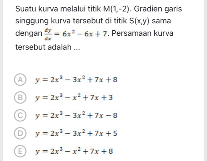 Suatu kurva melalui titik M(1,-2). Gradien garis
singgung kurva tersebut di titik S(x,y) sama
dengan  dy/dx =6x^2-6x+7. Persamaan kurva
tersebut adalah ...
a y=2x^3-3x^2+7x+8
y=2x^3-x^2+7x+3
y=2x^3-3x^2+7x-8
y=2x^3-3x^2+7x+5
E y=2x^3-x^2+7x+8