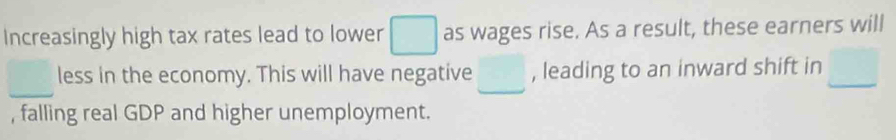 Increasingly high tax rates lead to lower □ as wages rise. As a result, these earners will 
_less in the economy. This will have negative □ , leading to an inward shift in □
, falling real GDP and higher unemployment.