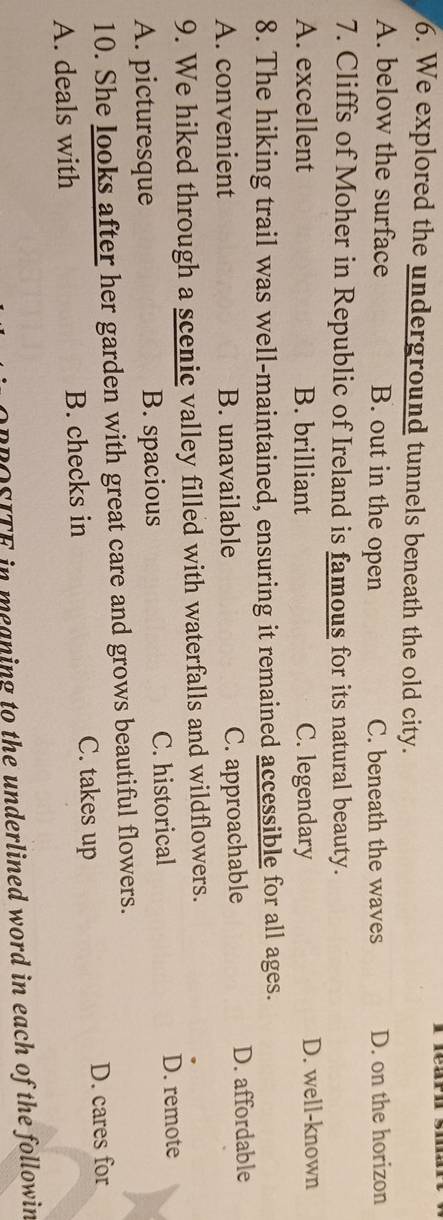 We explored the underground tunnels beneath the old city.
A. below the surface B. out in the open C. beneath the waves D. on the horizon
7. Cliffs of Moher in Republic of Ireland is famous for its natural beauty.
A. excellent B. brilliant C. legendary D. well-known
8. The hiking trail was well-maintained, ensuring it remained accessible for all ages.
A. convenient B. unavailable C. approachable D. affordable
9. We hiked through a scenic valley filled with waterfalls and wildflowers.
A. picturesque B. spacious C. historical D. remote
10. She looks after her garden with great care and grows beautiful flowers.
C. takes up D. cares for
A. deals with B. checks in
BROSITE in meaning to the underlined word in each of the followin