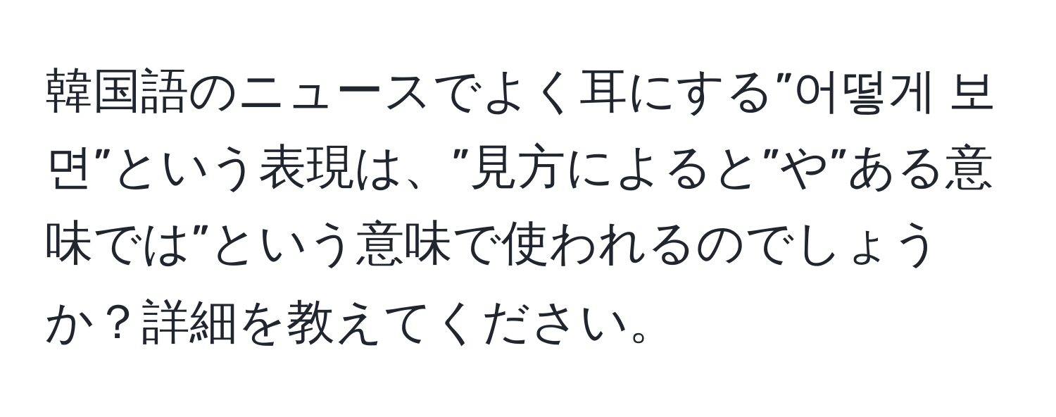 韓国語のニュースでよく耳にする”어떻게 보면”という表現は、”見方によると”や”ある意味では”という意味で使われるのでしょうか？詳細を教えてください。