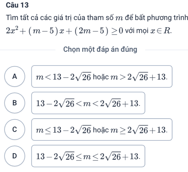 Tìm tất cả các giá trị của tham số m để bất phương trình
2x^2+(m-5)x+(2m-5)≥ 0 với mọi x∈ R. 
Chọn một đáp án đúng
A m<13-2sqrt(26) hoặc m>2sqrt(26)+13.
B 13-2sqrt(26) .
C m≤ 13-2sqrt(26) hoặc m≥ 2sqrt(26)+13.
D 13-2sqrt(26)≤ m≤ 2sqrt(26)+13.