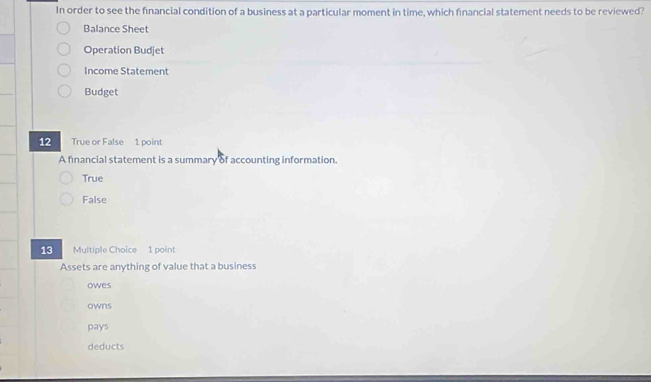 In order to see the financial condition of a business at a particular moment in time, which financial statement needs to be reviewed?
Balance Sheet
Operation Budjet
Income Statement
Budget
12 True or False 1 point
A financial statement is a summary of accounting information.
True
False
13 Multiple Choice 1 point
Assets are anything of value that a business
owes
owns
pays
deducts