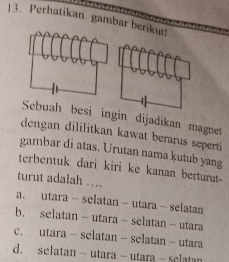 Perhatikan gambar berikut!
Sebuah besi ingin dijadikan magnet
dengan dililitkan kawat berarus seperti
gambar di atas. Urutan nama ḳutub yang
terbentuk dari kiri ke kanan berturut-
turut adalah ….
a. utara - selatan - utara - selatan
b. selatan - utara - selatan - utara
c. utara - selatan - selatan - utara
d. selatan - utara - utara - selatan