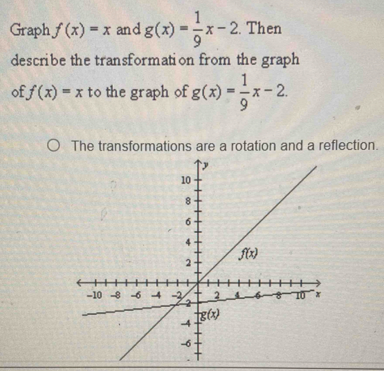 Graph f(x)=x and g(x)= 1/9 x-2. Then
describe the transformation from the graph
of f(x)=x to the graph of g(x)= 1/9 x-2.
The transformations are a rotation and a reflection.