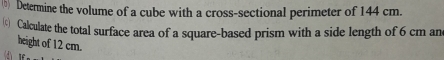 (5) Determine the volume of a cube with a cross-sectional perimeter of 144 cm. 
( Calculate the total surface area of a square-based prism with a side length of 6 cm an 
height of 12 cm.