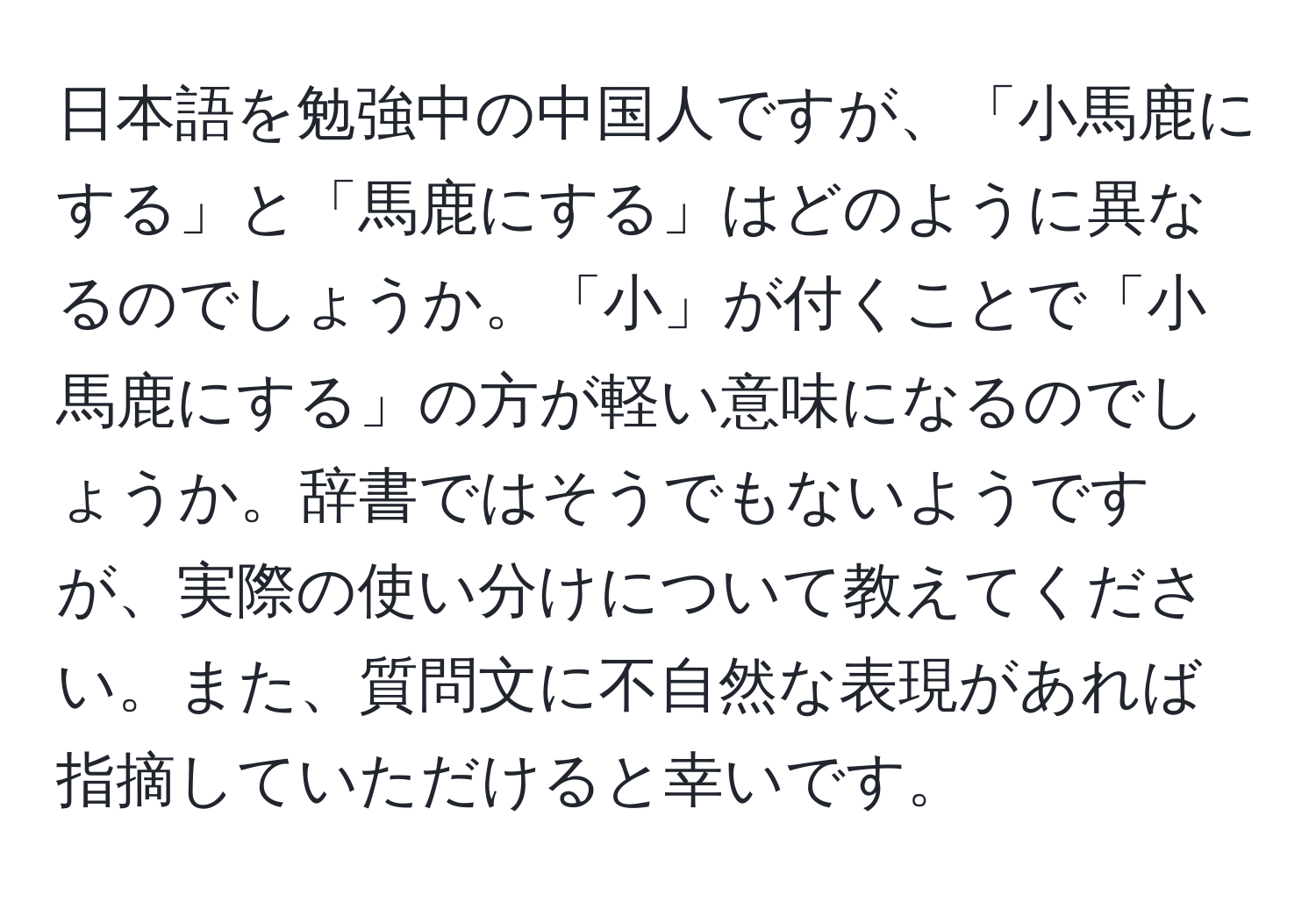 日本語を勉強中の中国人ですが、「小馬鹿にする」と「馬鹿にする」はどのように異なるのでしょうか。「小」が付くことで「小馬鹿にする」の方が軽い意味になるのでしょうか。辞書ではそうでもないようですが、実際の使い分けについて教えてください。また、質問文に不自然な表現があれば指摘していただけると幸いです。