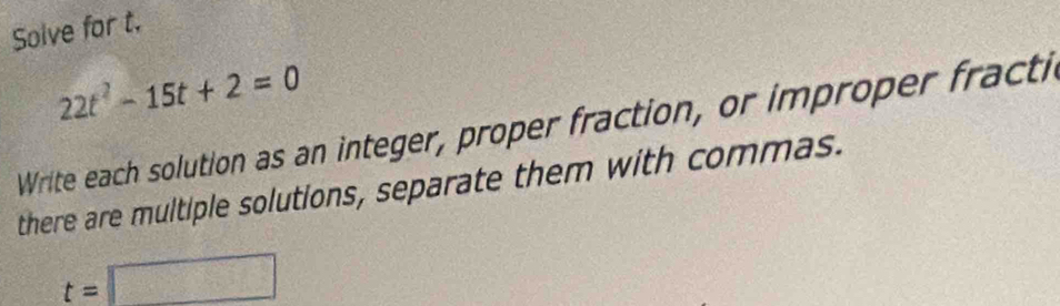 Solve for t.
22t^2-15t+2=0
Write each solution as an integer, proper fraction, or improper fracti 
there are multiple solutions, separate them with commas.
t=□