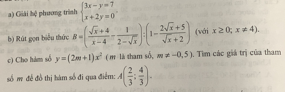 Giải hệ phương trình beginarrayl 3x-y=7 x+2y=0endarray.. 
b) Rút gọn biểu thức B=( (sqrt(x)+4)/x-4 - 1/2-sqrt(x) ):(1- (2sqrt(x)+5)/sqrt(x)+2 ) (với x≥ 0;x!= 4). 
c) Cho hàm số y=(2m+1)x^2 ( m là tham số, m!= -0,5). Tìm các giá trị của tham 
số m đề đồ thị hàm số đi qua điểm: A( 2/3 ; 4/3 ).