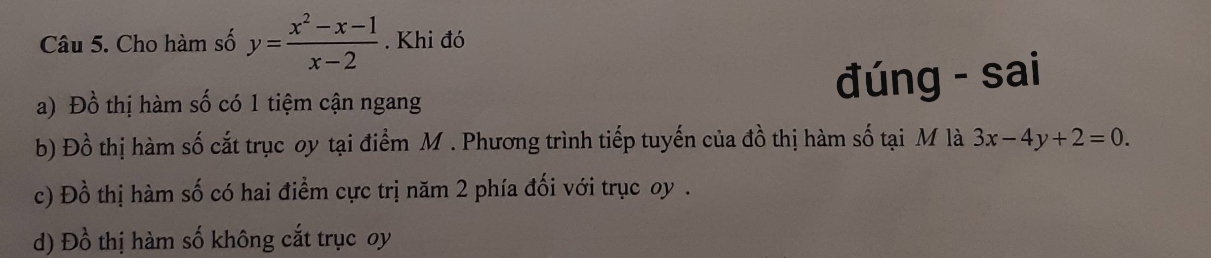 Cho hàm số y= (x^2-x-1)/x-2 . Khi đó
a) Đồ thị hàm số có 1 tiệm cận ngang đúng - sai
b) Đồ thị hàm số cắt trục oy tại điểm M. Phương trình tiếp tuyến của đồ thị hàm số tại M là 3x-4y+2=0.
c) Đồ thị hàm số có hai điểm cực trị năm 2 phía đối với trục oy .
d) Đồ thị hàm số không cắt trục oy