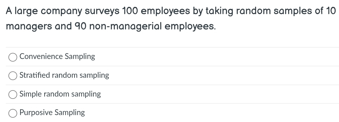 A large company surveys 100 employees by taking random samples of 10
managers and 90 non-managerial employees.
Convenience Sampling
Stratified random sampling
Simple random sampling
Purposive Sampling