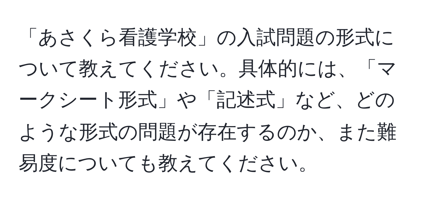 「あさくら看護学校」の入試問題の形式について教えてください。具体的には、「マークシート形式」や「記述式」など、どのような形式の問題が存在するのか、また難易度についても教えてください。