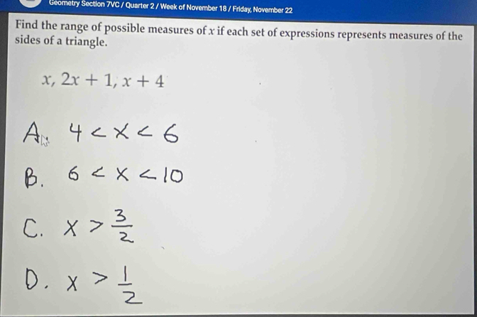 Geometry Section 7VC / Quarter 2 / Week of November 18 / Friday, November 22 
Find the range of possible measures of x if each set of expressions represents measures of the 
sides of a triangle.
x, 2x+1, x+4