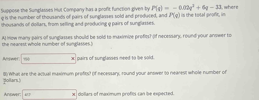 Suppose the Sunglasses Hut Company has a profit function given by P(q)=-0.02q^2+6q-33 , where
q is the number of thousands of pairs of sunglasses sold and produced, and P(q) is the total profit, in 
thousands of dollars, from selling and producing q pairs of sunglasses. 
A) How many pairs of sunglasses should be sold to maximize profits? (If necessary, round your answer to 
the nearest whole number of sunglasses.) 
Answer: 150 × pairs of sunglasses need to be sold. 
B) What are the actual maximum profits? (If necessary, round your answer to nearest whole number of 
nollars.) 
Answer: 417 × dollars of maximum profits can be expected.