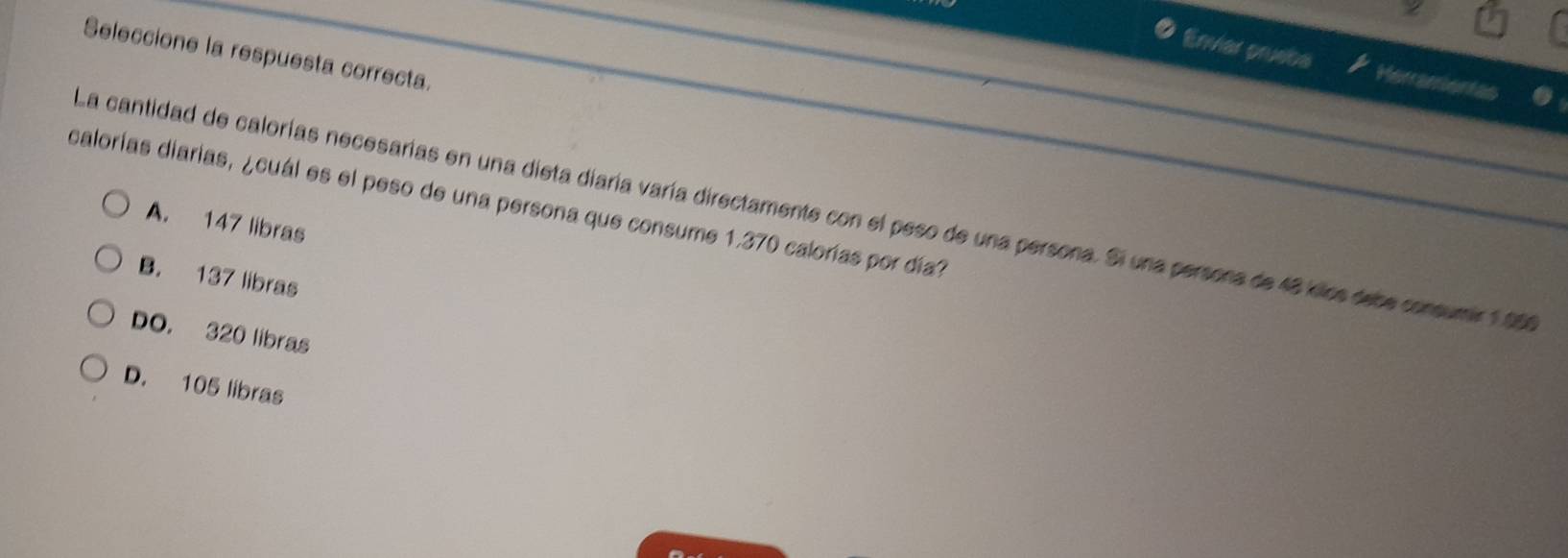 Seleccione la respuesta correcta.
Enviar pruebe Herramientas
calorías diarías, ¿cuál es el peso de una persona que consume 1,370 calorías por día?
La cantidad de calorías necesarías en una dieta diaría varía directamente con el peso de una persona. Si una persons de 48 kllos dese consumir 1 00
A. 147 libras
B. 137 libras
DO. 320 libras
D. 105 libras