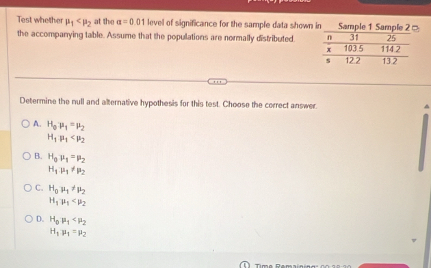 Test whether mu _1 at the alpha =0.01 level of significance for the sample data shown
the accompanying table. Assume that the populations are normally distributed. 
Determine the null and alternative hypothesis for this test. Choose the correct answer.
A. H_0mu _1=mu _2
H_1mu _1
B. H_0mu _1=mu _2
H_1.mu _1!= mu _2
C. H_0mu _1!= mu _2
H_1mu _1
D. H_0mu _1
H_1mu _1=mu _2