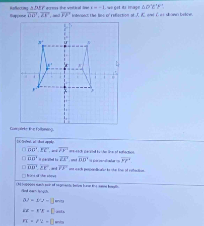 Reflecting △ DEF across the vertical line x=-1 , we get its image △ D'E'F'.
Suppose overline DD',overline EE' āng overline FF' intersect the line of reflection at J, K, and L as shown below.
(a) Select all that apply.
overline DD',overline EE' , and overline FF^1 are each parallel to the line of reflection.
overline DD' is parallel to overline EE' , and overline DD' is perpendicular to overline FF'.
overline DD',overline EE' , and overline FF' are each perpendicular to the line of reffection.
None of the above
(b)Suppose each pair of segments below have the same length.
Find each length.
DJ=D'J=□ units
EK=E'K= ⊥ units
FL=F'L= ⊥ units