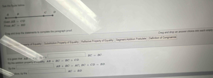 See the fgsn ttion
C D
A D
Clinsres AB=CD
Prom AC=BD
Drag and drop an answer choice ints each empty
Dvey and dray the statements to complese the paragraph proof.
my of Equalty Substitution Property of Equality Reflexive Property of Equality Segment Addition Postulate Definition of Congruence
BC=BC
D is goven that AB AB+BC=BC+CD
By the stititsion property of equality.
AB+BC=AC; BC+CD=BD
By the° 
sors, by the □  AC=BD