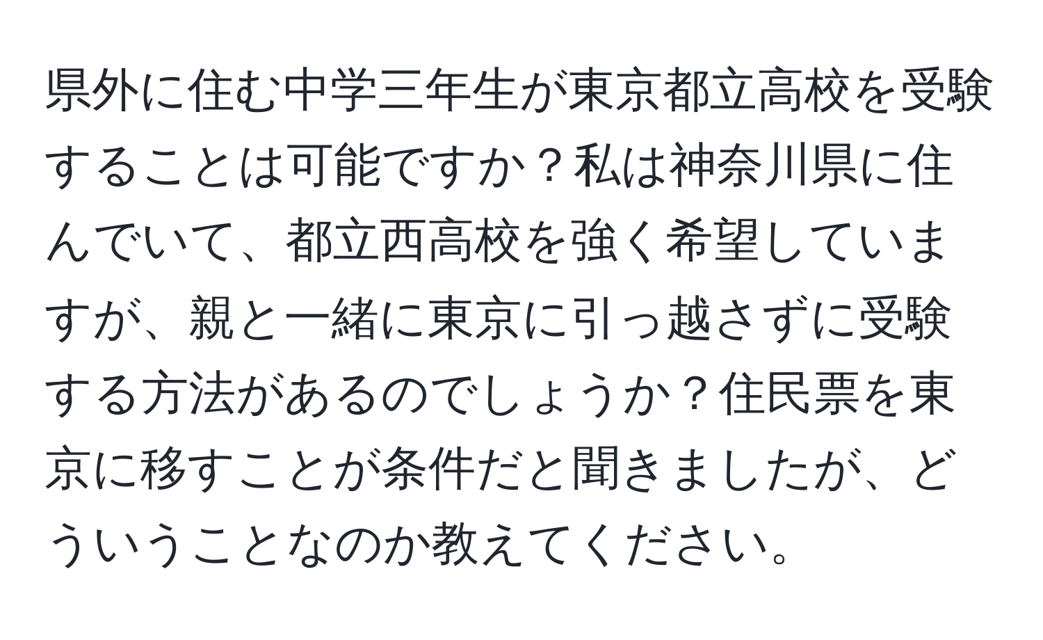 県外に住む中学三年生が東京都立高校を受験することは可能ですか？私は神奈川県に住んでいて、都立西高校を強く希望していますが、親と一緒に東京に引っ越さずに受験する方法があるのでしょうか？住民票を東京に移すことが条件だと聞きましたが、どういうことなのか教えてください。