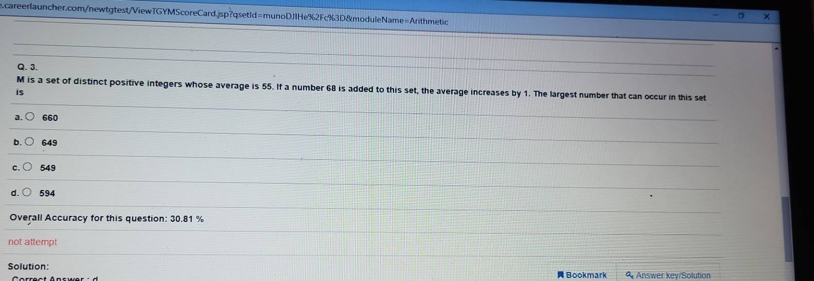 M is a set of distinct positive integers whose average is 55. If a number 68 is added to this set, the average increases by 1. The largest number that can occur in this set
is
a. 660
649
549
d. 594
Overall Accuracy for this question: 30.81 %
not attempt
Solution: Bookmark Answer key/Solution