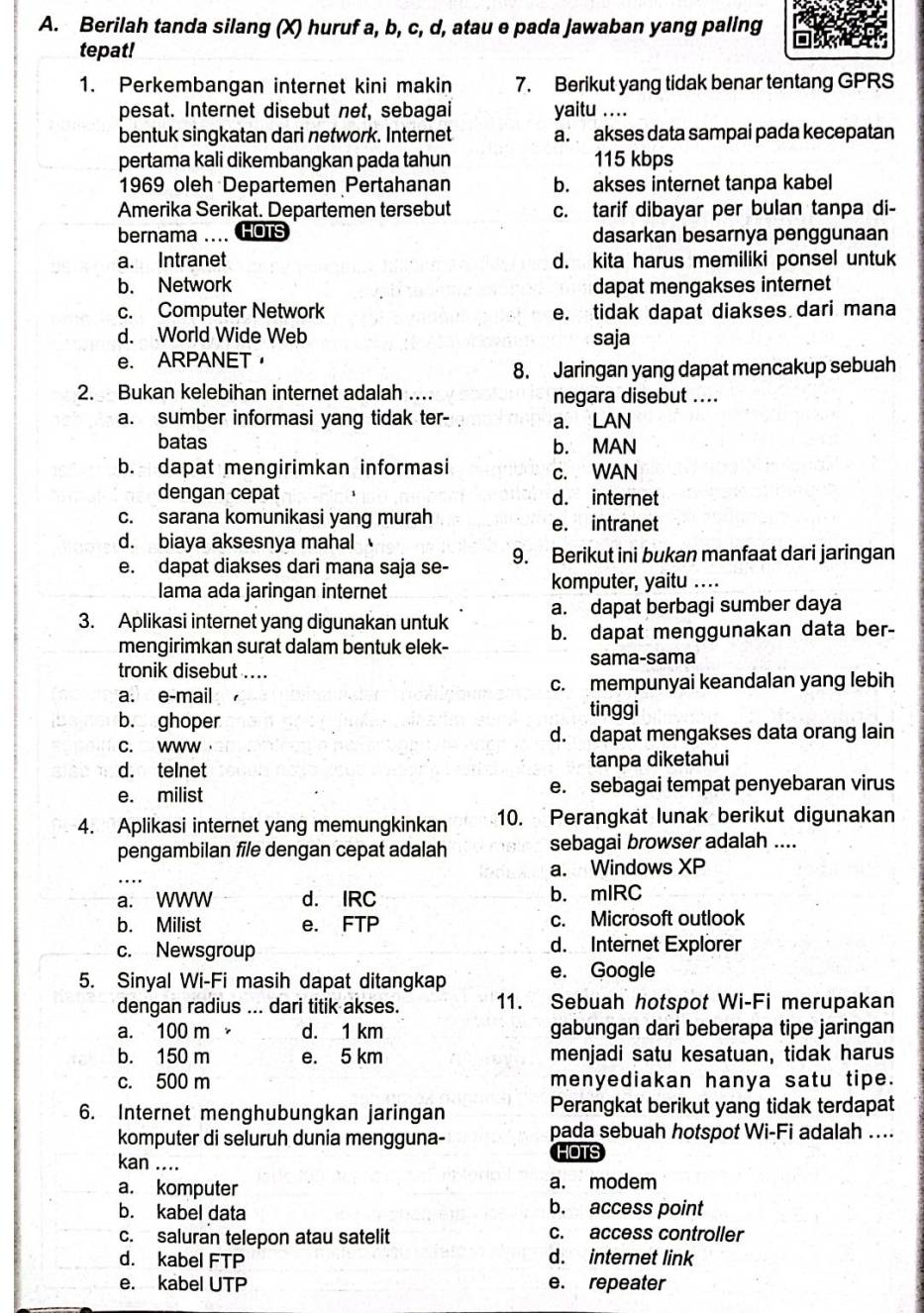 Berilah tanda silang (X) huruf a, b, c, d, atau e pada Jawaban yang pallng
tepat!
1. Perkembangan internet kini makin 7. Berikut yang tidak benar tentang GPRS
pesat. Internet disebut net, sebagai yaitu ....
bentuk singkatan dari network. Internet a. akses data sampai pada kecepatan
pertama kali dikembangkan pada tahun 115 kbps
1969 oleh Departemen Pertahanan b. akses internet tanpa kabel
Amerika Serikat. Departemen tersebut c. tarif dibayar per bulan tanpa di-
bernama .... HOTS dasarkan besarnya penggunaan
a. Intranet d. kita harus memiliki ponsel untuk
b. Network dapat mengakses internet
c. Computer Network e. tidak dapat diakses dari mana
d. World Wide Web saja
e. ARPANET，
8. Jaringan yang dapat mencakup sebuah
2. Bukan kelebihan internet adalah ... negara disebut ....
a. sumber informasi yang tidak ter- a. LAN
batas b. MAN
b. dapat mengirimkan informasi c. WAN
dengan cepat d. internet
c. sarana komunikasi yang murah e. intranet
d. biaya aksesnya mahal 
e. dapat diakses dari mana saja se- 9. Berikut ini bukan manfaat dari jaringan
lama ada jaringan internet
komputer, yaitu ....
a. dapat berbagi sumber daya
3. Aplikasi internet yang digunakan untuk b. dapat menggunakan data ber-
mengirimkan surat dalam bentuk elek-
tronik disebut .... sama-sama
a. e-mail 1 _c. mempunyai keandalan yang lebih
b. ghoper
tinggi
C. wwW d. dapat mengakses data orang lain
d. telnet tanpa diketahui
e. milist e. sebagai tempat penyebaran virus
4. Aplikasi internet yang memungkinkan 10. Perangkat lunak berikut digunakan
pengambilan file dengan cepat adalah sebagai browser adalah ....
_
a. Windows XP
a. WWW d. IRC b. mlRC
b. Milist e. FTP c. Microsoft outlook
c. Newsgroup d. Internet Explorer
5. Sinyal Wi-Fi masih dapat ditangkap
e. Google
dengan radius ... dari titik akses. 11. Sebuah hotspot Wi-Fi merupakan
a. 100 m d. 1 km gabungan dari beberapa tipe jaringan
b. 150 m e. 5 km menjadi satu kesatuan, tidak harus
c. 500 m menyediakan hanya satu tipe.
6. Internet menghubungkan jaringan Perangkat berikut yang tidak terdapat
komputer di seluruh dunia mengguna- pada sebuah hotspot Wi-Fi adalah …
kan ....
HOTS
a. komputer a. modem
b. kabel data
b. access point
c. saluran telepon atau satelit c. access controller
d. kabel FTP
d. internet link
e. kabel UTP e. repeater