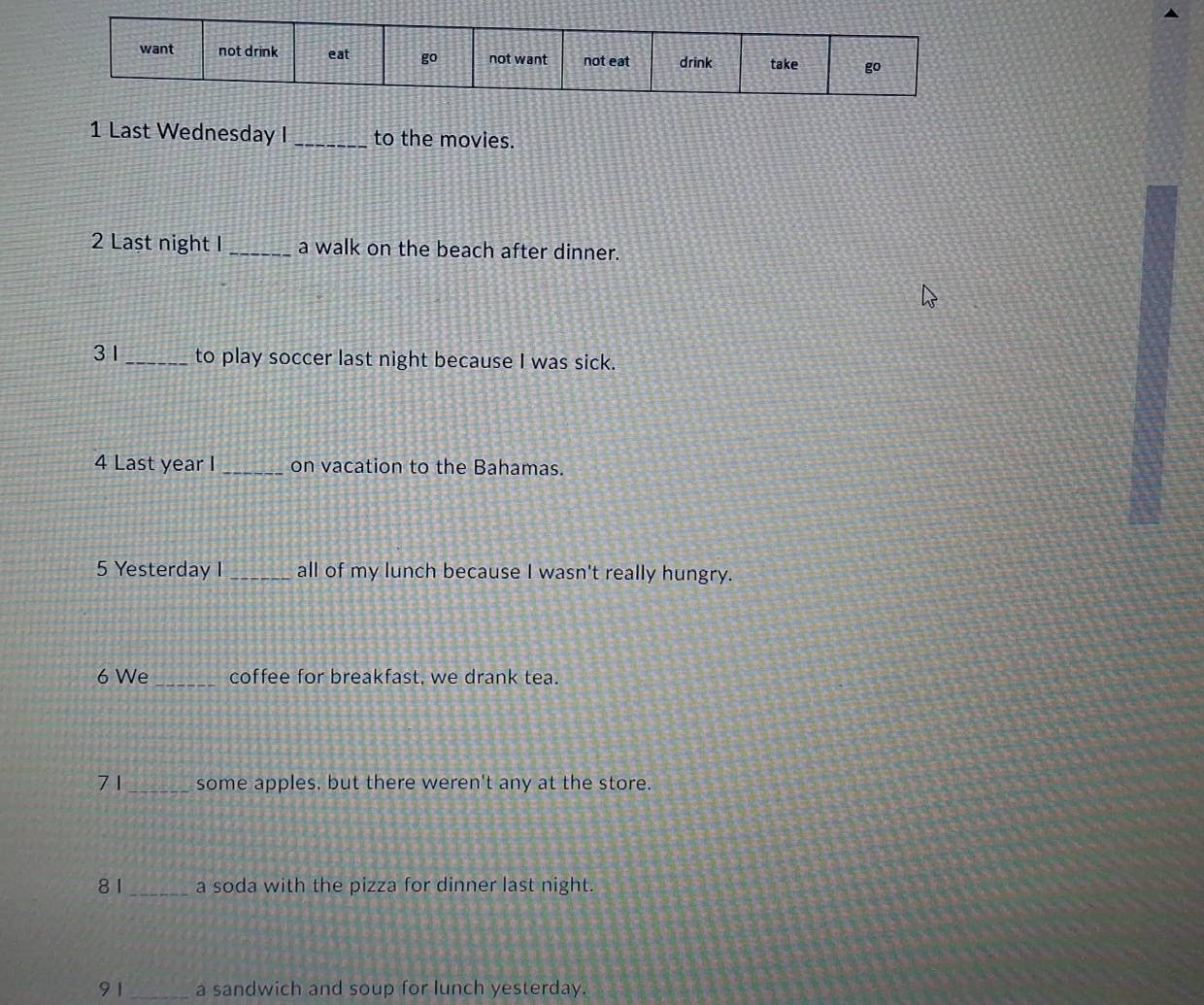 Last Wednesday I_ to the movies. 
2 Last night I _a walk on the beach after dinner. 
31_ to play soccer last night because I was sick. 
4 Last year I _on vacation to the Bahamas. 
5 Yesterday I _all of my lunch because I wasn't really hungry. 
6 We _coffee for breakfast, we drank tea. 
7 1_ some apples, but there weren't any at the store. 
81 _a soda with the pizza for dinner last night. 
91 _a sandwich and soup for lunch yesterday.