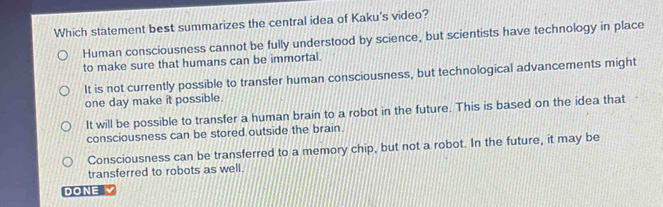 Which statement best summarizes the central idea of Kaku's video?
Human consciousness cannot be fully understood by science, but scientists have technology in place
to make sure that humans can be immortal.
It is not currently possible to transfer human consciousness, but technological advancements might
one day make it possible.
It will be possible to transfer a human brain to a robot in the future. This is based on the idea that
consciousness can be stored outside the brain.
Consciousness can be transferred to a memory chip, but not a robot. In the future, it may be
transferred to robots as well.
DONE