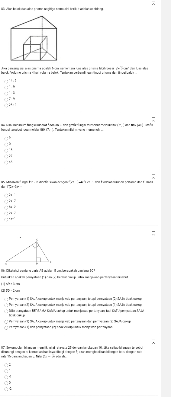 Alas balok dan alas prisma segitiga sama sisi berikut adalah sebidang.
Jika panjang sisi alas prisma adalah 6 cm, sementara luas alas prisma lebih besar 2sqrt(3)cm^2 dari luas alas
balok. Volume prisma 4 kali volume balok. Tentukan perbandingan tinggi prisma dan tinggi balok ...
14: 9
) 1 : 9
)1:3
7:9
) 28 :9
84. Nilai minimum fungsi kuadrat f adalah -6 dan grafik fungsi teresebut melalui titik (-2,0) dan titik (4,0) Grafik
fungsi tersebut juga melalui titik (7,m). Tentukan nilai m yang memenuhi ..,
9
0
18
27
45
85. Misalkan fungsi f:R . R didefinisikan dengan f(2x-3)=4x^2+2x-5 dan f' adalah turunan pertama dari f. Hasil
dari f'(2x-3)=
x-1
2x-7
8x+2
2x+7
4x+1
86. Diketahui panjang garis AB adalah 5 cm, berapakah panjang BC?
Putuskan apakah pernyataan (1) dan (2) berikut cukup untuk menjawab pertanyaan tersebut.
(1)AD 3 cm
(2)
Pernyataan (1) SAJA cukup untuk menjawab pertanyaan, tetapi pernyataan (2) SAJA tidak cukup
Pernyataan (2) SAJA cukup untuk menjawab pertanyaan, tetapi pernyataan (1) SAJA tidak cukup
DUA pemyataan BERSAMA-SAMA cukup untuk menjawab pertanyaan, tapi SATU pernyataan SAJA
tidak cukup
Pernyataan (1) SAJA cukup untuk menjawab pertanyaan dan pernyataan (2) SAJA cukup
Pernyataan (1) dan pernyataan (2) tidak cukup untuk menjawab pertanyaan
87. Sekumpulan bilangan memiliki nilai rata-rata 25 dengan jangkauan 10. Jika setiap bilangan tersebut
dikurangi dengan α, kemudian hasilnya dibagi dengan δ, akan menghasilkan bilangan baru dengan rata-
rata 15 dan jangkauan 5. Nilai o adalah...
2
) -1
0
-2