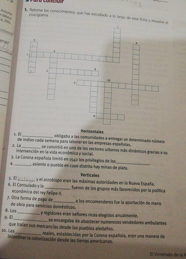 Ta concluir
Antonio crucigrama.
Retoma los conocimientos que has estudiado a lo largo de esta ficha y res
n México a, 2005
enas?
_
_
_
_
_
_
_
Horizontales
1. El_ obligaba a las comunidades a entregar un determinado número
de indios cada semana para laborar en las empresas españolas.
2. La_ se convirtió en uno de los sectores urbanos más dinámicos gracias a su
intervención en la vida económica y social.
_
3. La Corona española limitó en 1542 los privilegios de los
.
4._ , asiento o pueblo en cuyo distrito hay minas de plata.
Verticales
5. El_ y el arzobispo eran las máximas autoridades en la Nueva España.
6. El Consulado y la_ fueron de los grupos más favorecidos por la política
económica del rey Felipe II.
7. Otra forma de pago de _a los encomenderos fue la aportación de mano
de obra para servicios domésticos.
8. Los_ y regidores eran señores ricos elegidos anualmente.
9. El_ se encargaba de abastecer numerosos vendedores ambulantes
que traían sus mercancías desde los pueblos aledaños.
10. Las_ reales, establecidas por la Corona española, eran una manera de
incentivar la colonización desde las tierras americanas.
El Virreinato de la