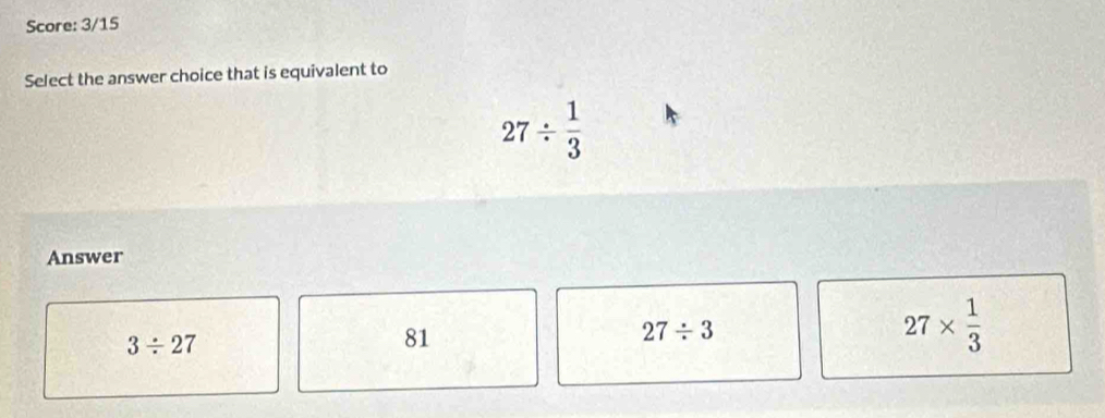 Score: 3/15
Select the answer choice that is equivalent to
27/  1/3 
Answer
3/ 27
81
27/ 3
27*  1/3 