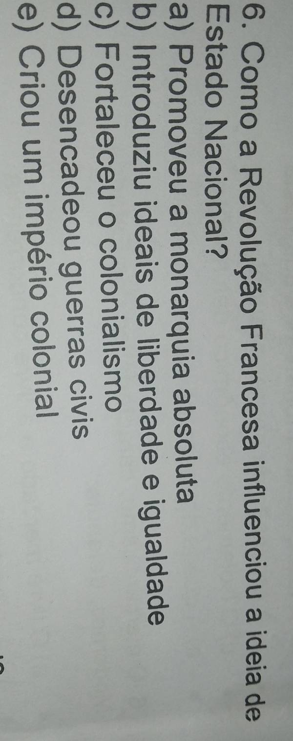 Como a Revolução Francesa influenciou a ideia de
Estado Nacional?
a) Promoveu a monarquia absoluta
b) Introduziu ideais de liberdade e igualdade
c) Fortaleceu o colonialismo
d) Desencadeou guerras civis
e) Criou um império colonial