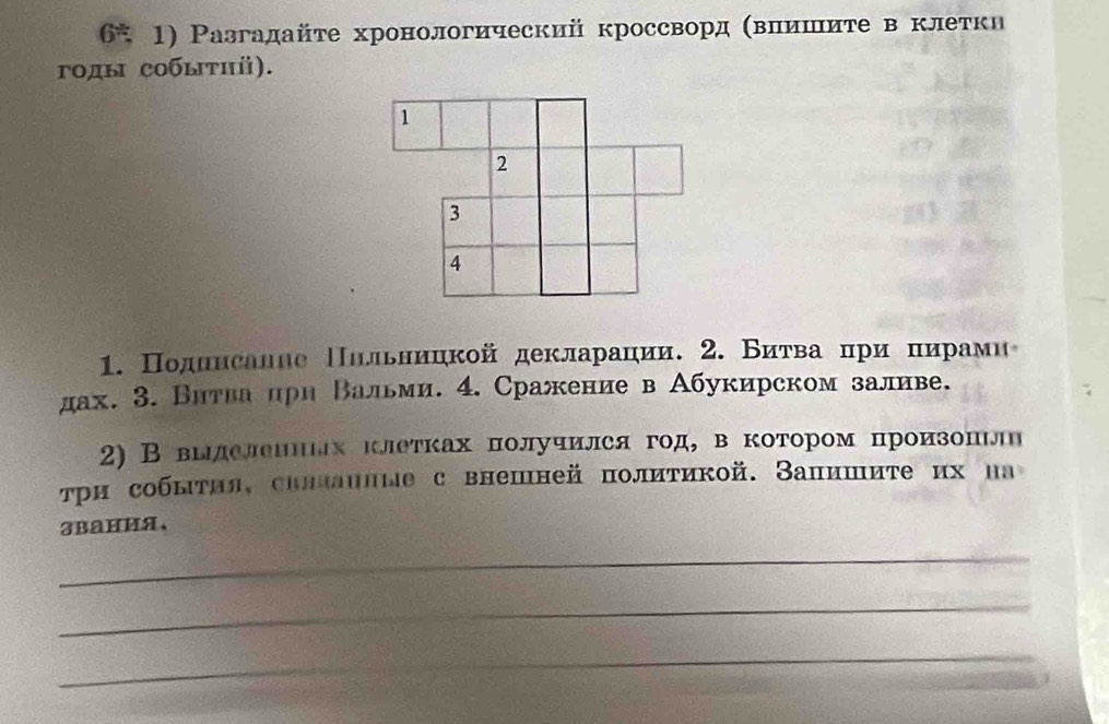 6* 1) Разгадайτе хронологический кроссвордΚΒΒπίиίшеιίите в клетки 
γοды собыτηⅱ). 
1. Πодинсалве Πлльницкойдекларации. 2. Биτвαаαίπри πίиίрίамие 
дах. 3. Внтва πрн Βальми. 4. Сражение в Абукирском заливе. 
2) В выделешΗлх клетках получился год, в котором произоπιлн 
три собыτил, силланлые с внешней политикой. Залишиτе их на 
3Bания、 
_ 
_ 
_