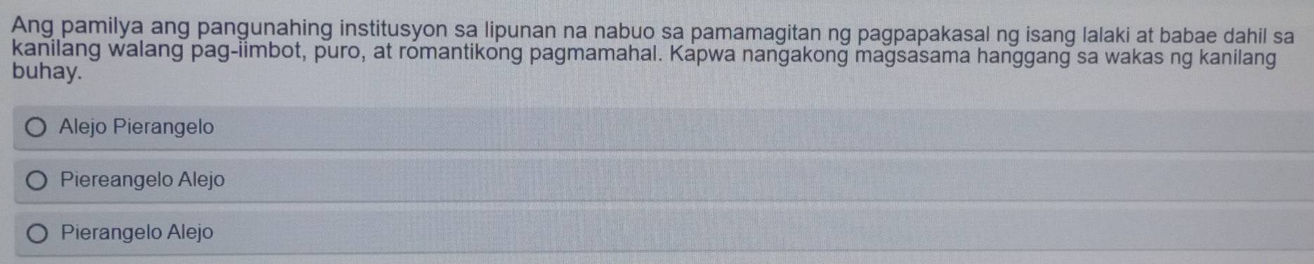 Ang pamilya ang pangunahing institusyon sa lipunan na nabuo sa pamamagitan ng pagpapakasal ng isang lalaki at babae dahil sa
kanilang walang pag-iimbot, puro, at romantikong pagmamahal. Kapwa nangakong magsasama hanggang sa wakas ng kanilang
buhay.
Alejo Pierangelo
Piereangelo Alejo
Pierangelo Alejo