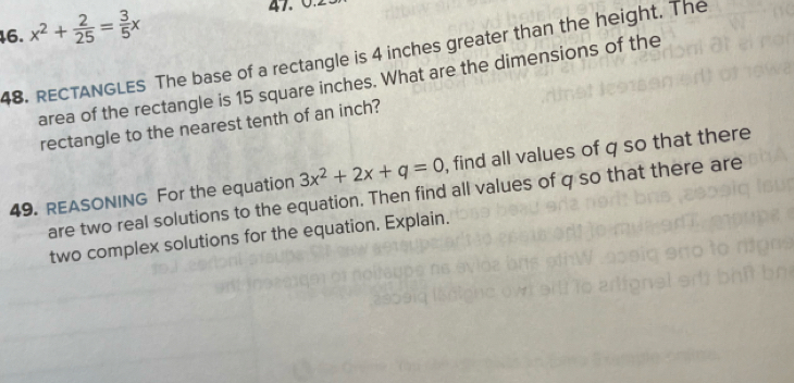 x^2+ 2/25 = 3/5 x 47. 0. 
48. RECTANGLES The base of a rectangle is 4 inches greater than the height. The 
area of the rectangle is 15 square inches. What are the dimensions of the 
rectangle to the nearest tenth of an inch? 
49. REASONING For the equation 3x^2+2x+q=0 , find all values of q so that there 
are two real solutions to the equation. Then find all values of q so that there are 
two complex solutions for the equation. Explain.