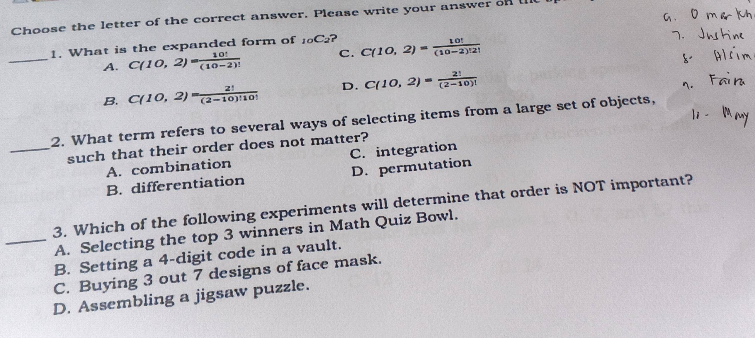 Choose the letter of the correct answer. Please write your answer on ti
_
1. What is the expanded form of _10C_2 ?
A. C(10,2)= 10!/(10-2)!  C. C(10,2)= 10!/(10-2)!2! 
B. C(10,2)= 2!/(2-10)!10! 
D. C(10,2)= 2!/(2-10)! 
2. What term refers to several ways of selecting items from a large set of objects,
_such that their order does not matter?
A. combination C. integration
B. differentiation D. permutation
3. Which of the following experiments will determine that order is NOT important?
_A. Selecting the top 3 winners in Math Quiz Bowl.
B. Setting a 4 -digit code in a vault.
C. Buying 3 out 7 designs of face mask.
D. Assembling a jigsaw puzzle.