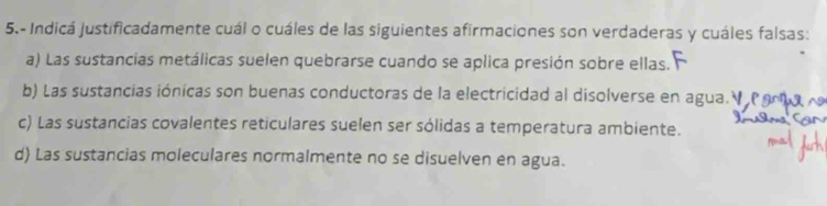 5.- Indicá justificadamente cuál o cuáles de las siguientes afirmaciones son verdaderas y cuáles falsas:
a) Las sustancias metálicas suelen quebrarse cuando se aplica presión sobre ellas.
b) Las sustancias iónicas son buenas conductoras de la electricidad al disolverse en agua.
c) Las sustancias covalentes reticulares suelen ser sólidas a temperatura ambiente.
d) Las sustancias moleculares normalmente no se disuelven en agua.