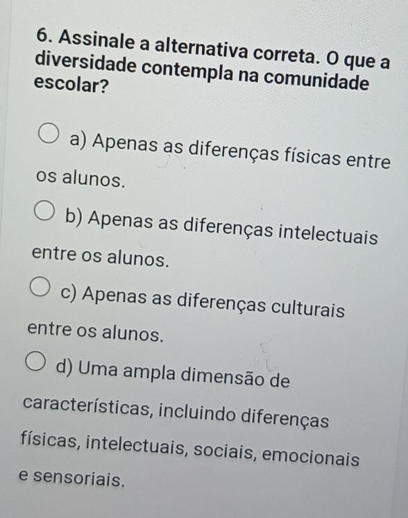 Assinale a alternativa correta. O que a
diversidade contempla na comunidade
escolar?
a) Apenas as diferenças físicas entre
os alunos.
b) Apenas as diferenças intelectuais
entre os alunos.
c) Apenas as diferenças culturais
entre os alunos.
d) Uma ampla dimensão de
características, incluindo diferenças
físicas, intelectuais, sociais, emocionais
e sensoriais.