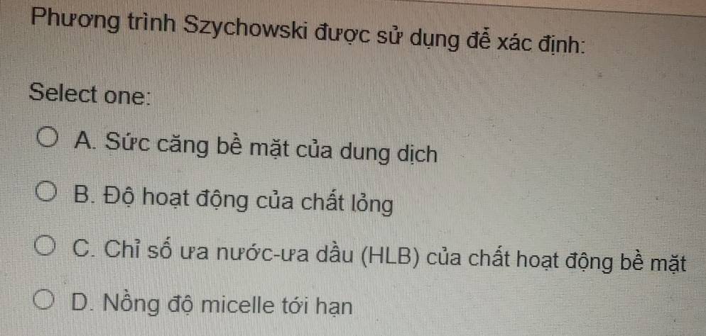 Phương trình Szychowski được sử dụng đễ xác định:
Select one:
A. Sức căng bề mặt của dung dịch
B. Độ hoạt động của chất lỏng
C. Chỉ số ưa nước-ưa dầu (HLB) của chất hoạt động bề mặt
D. Nồng độ micelle tới hạn