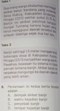 Teks 1
Dua orang wärga dikabarkan meningga
akibat banjir bandang yang meland 
Desa Gubug, Kabupaten Grobøgań
Minggu (22/1) sekitar pukul 21.15
Banjir ini akibat jebolnya tango
Sungai Tuntang karena hujan yan
terus mengguyur daerah tersebut d
wilayah Salatiga sejak dua hari la .
Teks 2
Banjir setinggi 1,5 meter menggenan
beberapa desa di Kabupaten Kudu.
Minggu (22/1) menjadikan warga panik
Pasalnya, kawasan itu selama ini tidak
pernah terkena banjir. Akibar banjir ii
terpaksa mengungsi ke daerah-daa 
yang lebih aman.
8. Persamaan isi kedua berita terseby
adalah . . . .
A. dampak akibat banjir
B. waktu kejadian banjir
C. penyebab banjir
D. tempat kejadian banjir