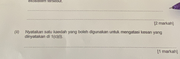 ekosistem tersebut 
_ 
_ 
[2 markah] 
(ii) Nyatakan satu kaedah yang boleh digunakan untuk mengatasi kesan yang 
dinyatakan di 1(c)(i). 
_ 
[1 markah]