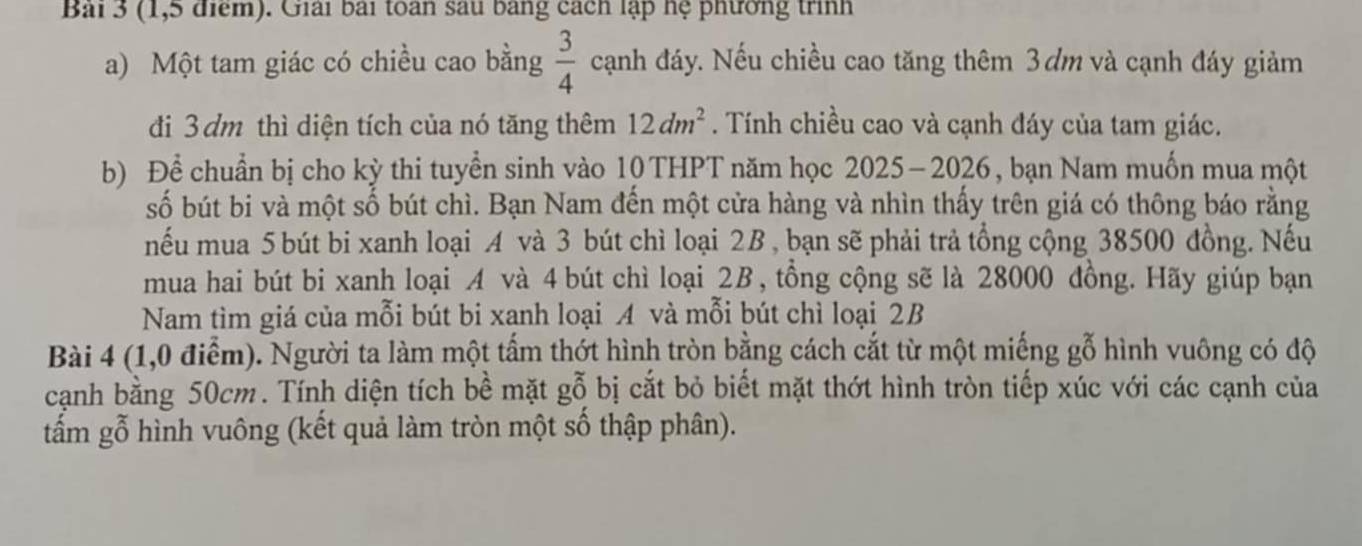 (1,5 điểm). Giải bài toàn sau bang cách lập hệ phường trình 
a) Một tam giác có chiều cao bằng  3/4  cạnh đáy. Nếu chiều cao tăng thêm 3ơm và cạnh đáy giảm 
đi 3dm thì diện tích của nó tăng thêm 12dm^2. Tính chiều cao và cạnh đáy của tam giác. 
b) Để chuẩn bị cho kỳ thi tuyền sinh vào 10 THPT năm học 2025-2026, bạn Nam muốn mua một 
số bút bi và một số bút chì. Bạn Nam đến một cửa hàng và nhìn thấy trên giá có thông báo rằng 
nếu mua 5 bút bi xanh loại A và 3 bút chì loại 2B , bạn sẽ phải trả tổng cộng 38500 đồng. Nếu 
mua hai bút bi xanh loại A và 4 bút chì loại 2B, tồng cộng sẽ là 28000 đồng. Hãy giúp bạn 
Nam tìm giá của mỗi bút bi xanh loại A và mỗi bút chì loại 2B
Bài 4 (1,0 điểm). Người ta làm một tấm thớt hình tròn bằng cách cắt từ một miếng gỗ hình vuông có độ 
cạnh bằng 50cm. Tính diện tích bề mặt gỗ bị cắt bỏ biết mặt thớt hình tròn tiếp xúc với các cạnh của 
tấm gỗ hình vuông (kết quả làm tròn một số thập phân).