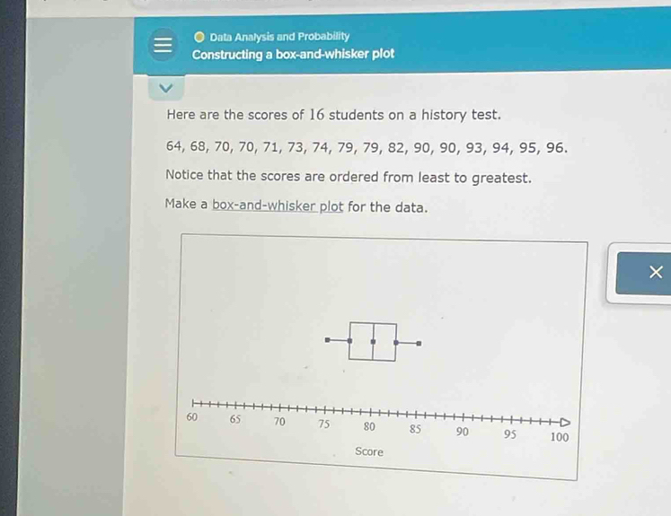 Data Analysis and Probability 
Constructing a box-and-whisker plot 
Here are the scores of 16 students on a history test.
64, 68, 70, 70, 71, 73, 74, 79, 79, 82, 90, 90, 93, 94, 95, 96. 
Notice that the scores are ordered from least to greatest. 
Make a box-and-whisker plot for the data. 
×