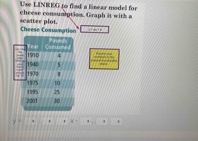 Use LINREG to find a linear model for 
cheese consumption. Graph it with a 
scatter plot. 
Cheese Consumption y=ax+b
numbers to the 
Round your 
nearest hundredth place
y= * × - *