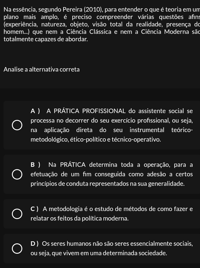 Na essência, segundo Pereira (2010) ), para entender o que é teoria em um
plano mais amplo, é preciso compreender várias questões afns
(experiência, natureza, objeto, visão total da realidade, presença do
homem...) que nem a Ciência Clássica e nem a Ciência Moderna são
totalmente capazes de abordar.
Analise a alternativa correta
A ) A PRÁTICA PROFISSIONAL do assistente social se
processa no decorrer do seu exercício profssional, ou seja,
na aplicação direta do seu instrumental teórico-
metodológico, ético-político e técnico-operativo.
B ) Na PRÁTICA determina toda a operação, para a
efetuação de um fim conseguida como adesão a certos
princípios de conduta representados na sua generalidade.
C ) A metodologia é o estudo de métodos de como fazer e
relatar os feitos da política moderna.
D ) Os seres humanos não são seres essencialmente sociais,
ou seja, que vivem em uma determinada sociedade.